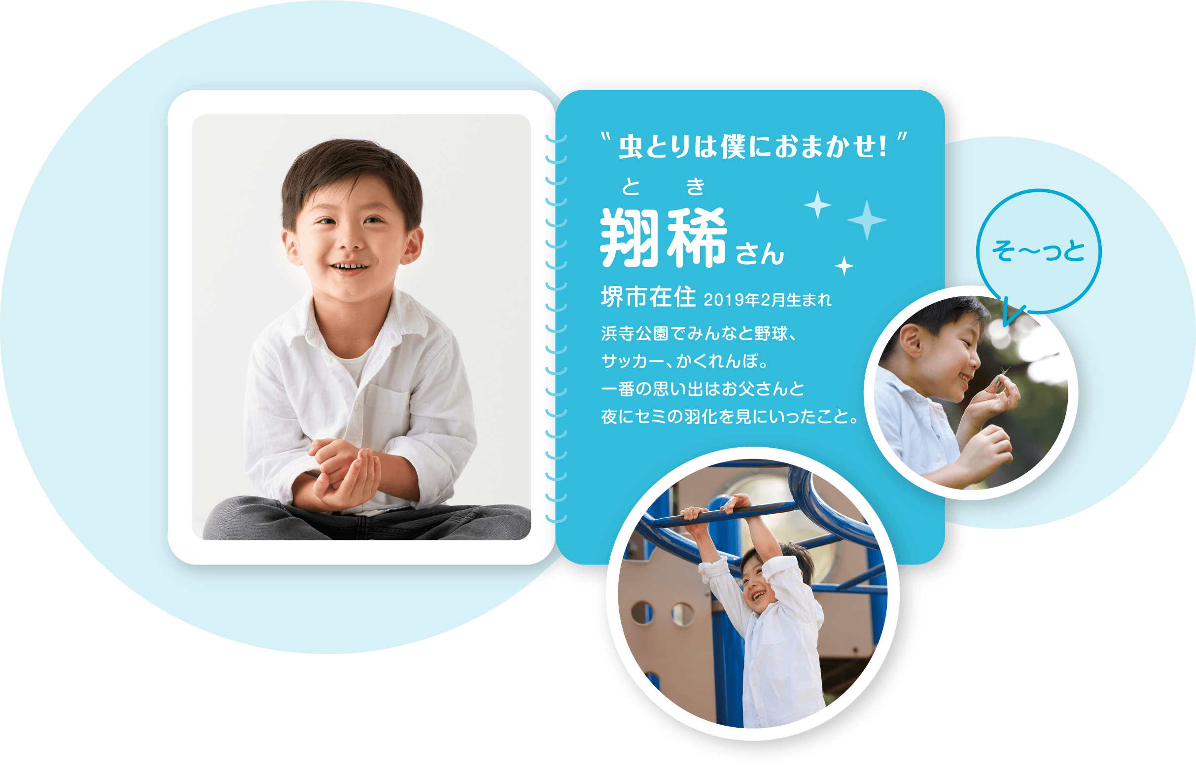 虫とりは僕におまかせ！ 翔稀（とき）さん 堺市在住 2019年2月生まれ 浜寺公園でみんなと野球、サッカー、かくれんぼ。一番の思い出はお父さんと夜にセミの羽化を見にいったこと。