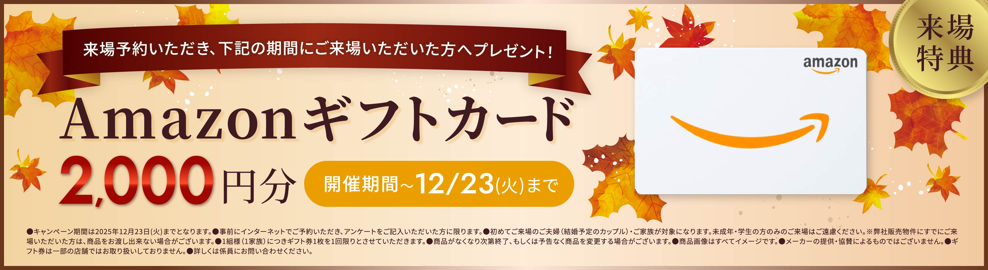 来場特典 来場予約いただき、下記の期間にご来場いただいた方へプレゼント！ Amazonギフトカード2,000円分