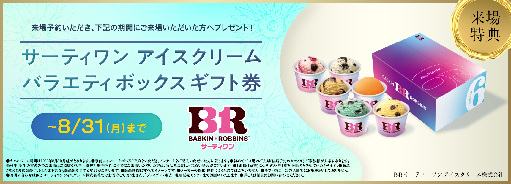 来場予約いただき、下記の期間にご来場いただいた方へプレゼント！サーティワン アイスクリームバラエティボックスギフト券 ~8/31（月）まで