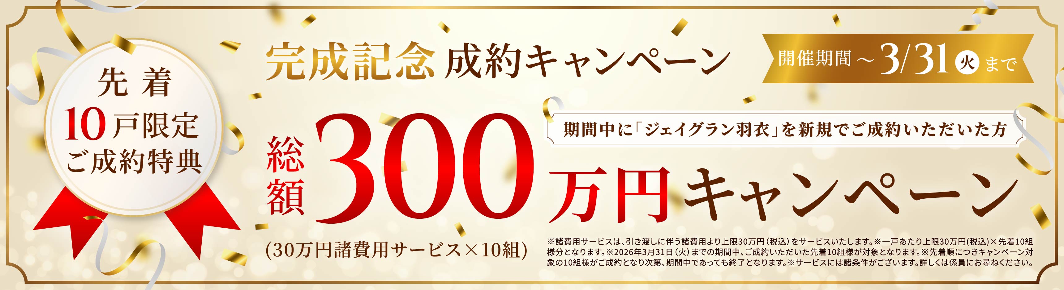 完成記念成約キャンペーン 開催期間〜3/31（火）まで 期間中に「ジェイグラン羽衣」を新規でご成約いただいた方 先着10戸限定ご成約特典総額300万円キャンペーン（30万円諸費用サービス×10組）