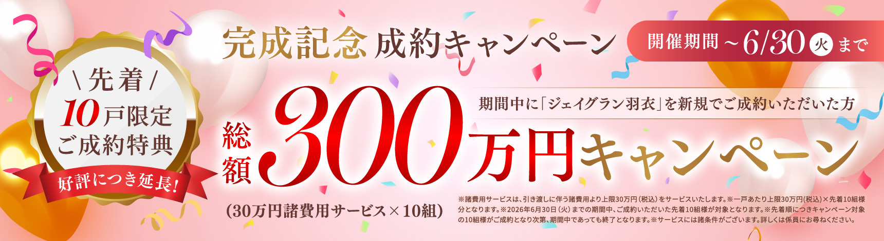 好評につき延長！完成記念成約キャンペーン 開催期間〜6/30（火）まで 期間中に「ジェイグラン羽衣」を新規でご成約いただいた方先着10戸限定ご成約特典総額300万円キャンペーン（30万円諸費用サービス×10組）