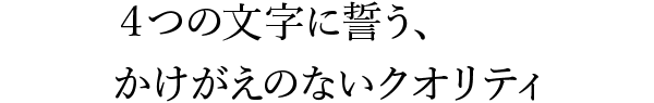 ４つの文字に誓う、かけがえのないクオリティ