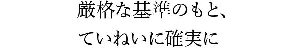 厳格な基準のもと、ていねいに確実に