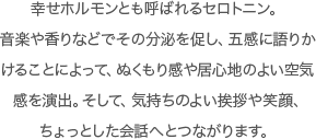 幸せホルモンとも呼ばれるセロトニン。音楽や香りなどでその分泌を促し、五感に語りかけることによって、ぬくもり感や居心地のよい空気感を演出。そして、気持ちのよい挨拶や笑顔、ちょっとした会話へとつながります。