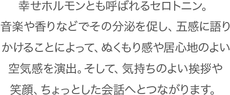 幸せホルモンとも呼ばれるセロトニン。音楽や香りなどでその分泌を促し、五感に語りかけることによって、ぬくもり感や居心地のよい空気感を演出。そして、気持ちのよい挨拶や笑顔、ちょっとした会話へとつながります。