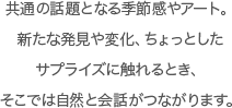 共通の話題となる季節感やアート。新たな発見や変化、ちょっとしたサプライズに触れるとき、そこでは自然と会話がつながります。