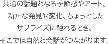 共通の話題となる季節感やアート。新たな発見や変化、ちょっとしたサプライズに触れるとき、そこでは自然と会話がつながります。