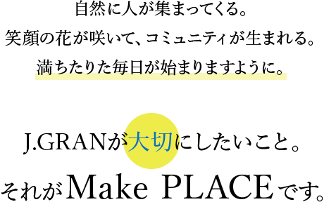 自然に人が集まってくる。笑顔の花が咲いて、コミュニティが生まれる。満ちたりた毎日が始まりますように。J.GRANが大切にしたいこと。それがMake PLACEです。