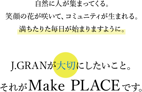 自然に人が集まってくる。笑顔の花が咲いて、コミュニティが生まれる。満ちたりた毎日が始まりますように。J.GRANが大切にしたいこと。それがMake PLACEです。