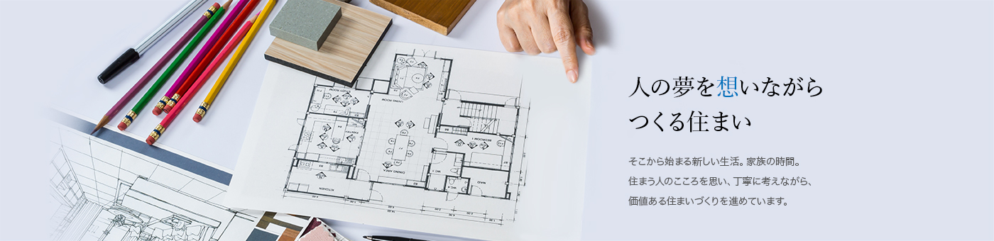 人の夢を想いながらつくる住まい：そこから始まる新しい生活。家族の時間。住まう人のこころを思い、丁寧に考えながら、価値ある住まいづくりを進めています。