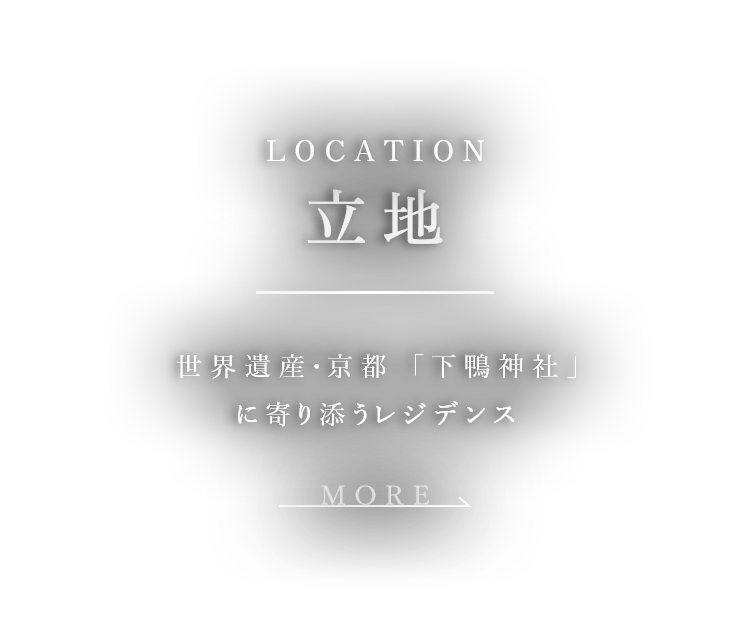 LOCATION 立地 世界遺産・京都 「下鴨神社」に寄り添うレジデンス MORE →